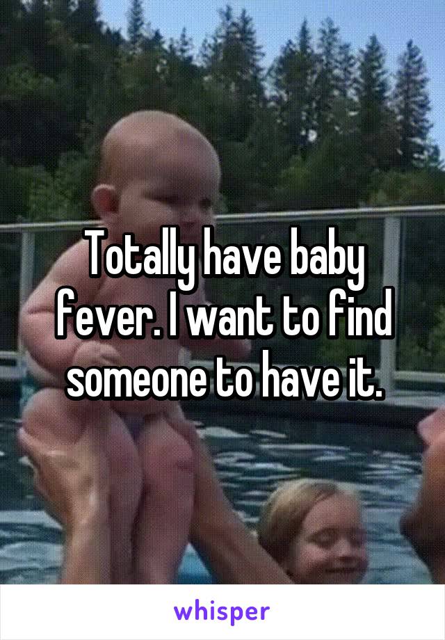 Totally have baby fever. I want to find someone to have it.