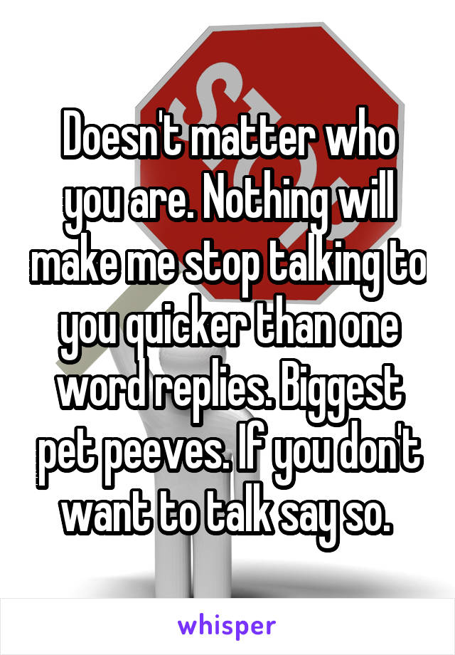 Doesn't matter who you are. Nothing will make me stop talking to you quicker than one word replies. Biggest pet peeves. If you don't want to talk say so. 