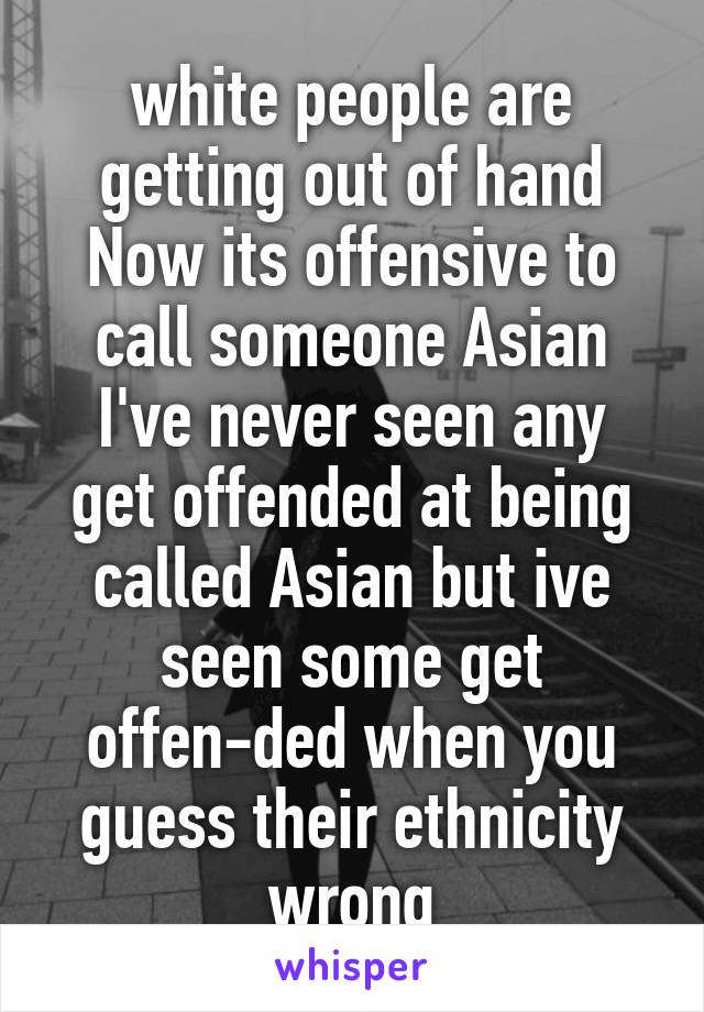 white people are getting out of hand Now its offensive to call someone Asian
I've never seen any get offended at being called Asian but ive seen some get offen-ded when you guess their ethnicity wrong