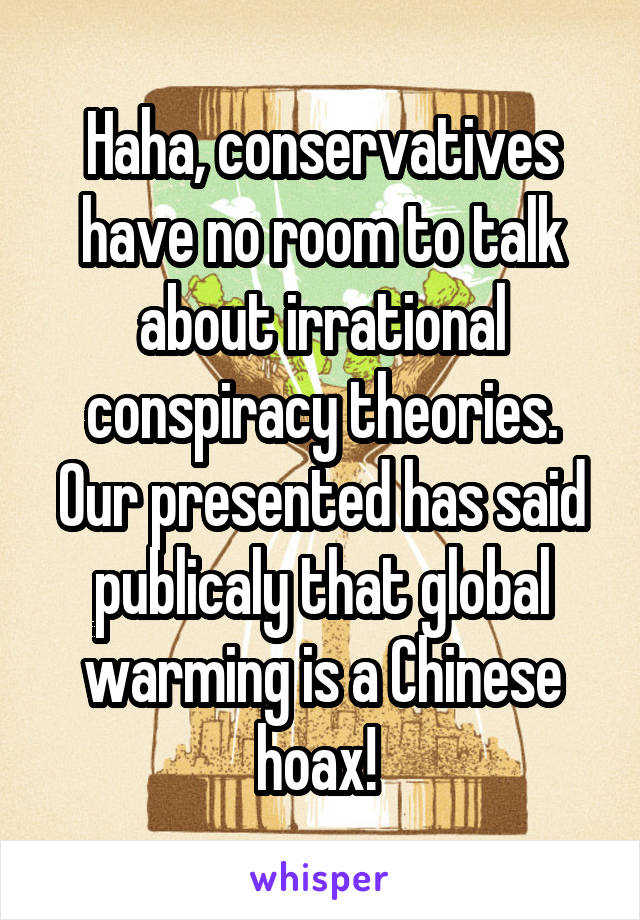 Haha, conservatives have no room to talk about irrational conspiracy theories. Our presented has said publicaly that global warming is a Chinese hoax! 