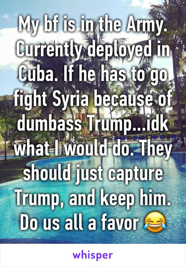 My bf is in the Army. Currently deployed in Cuba. If he has to go fight Syria because of dumbass Trump...idk what I would do. They should just capture Trump, and keep him. Do us all a favor 😂