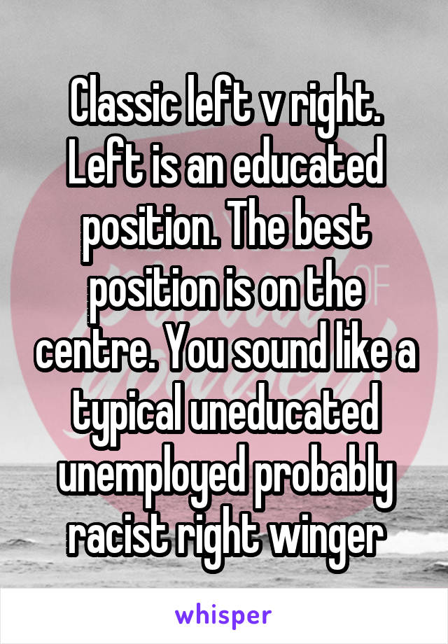 Classic left v right. Left is an educated position. The best position is on the centre. You sound like a typical uneducated unemployed probably racist right winger