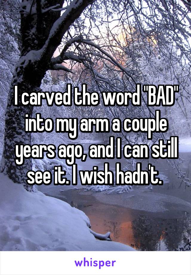 I carved the word "BAD" into my arm a couple years ago, and I can still see it. I wish hadn't. 