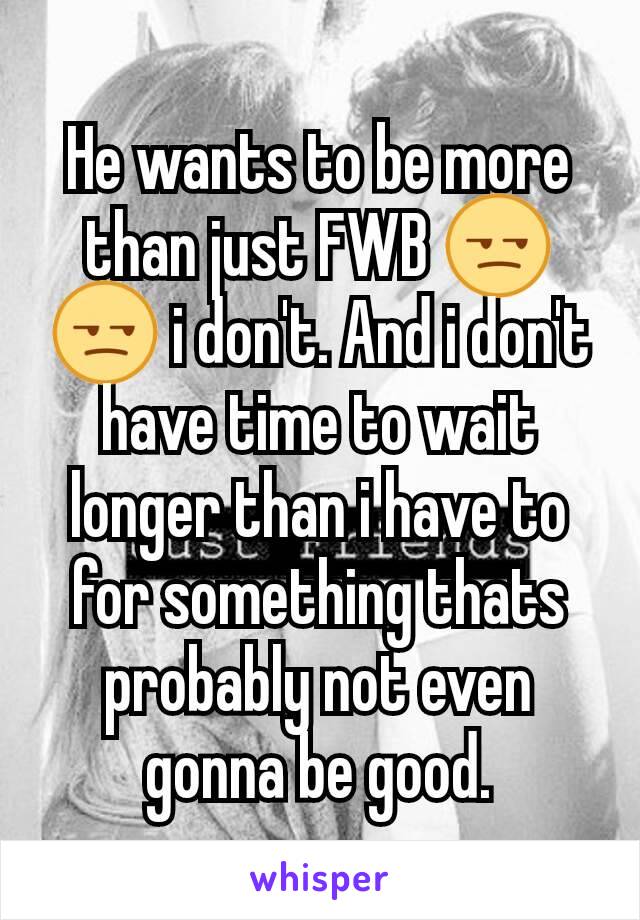 He wants to be more than just FWB 😒😒 i don't. And i don't have time to wait longer than i have to for something thats probably not even gonna be good.