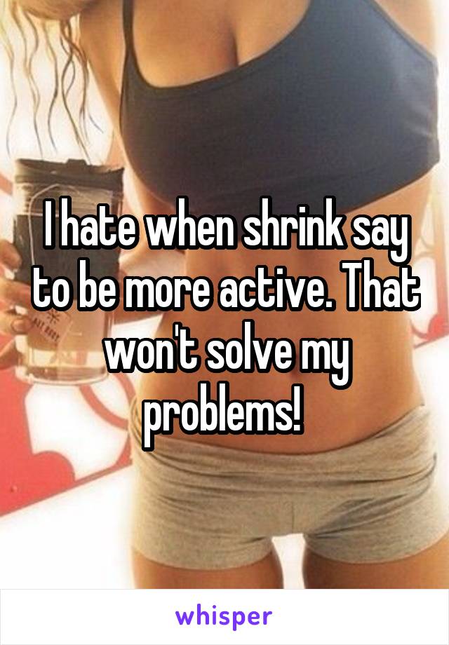 I hate when shrink say to be more active. That won't solve my problems! 