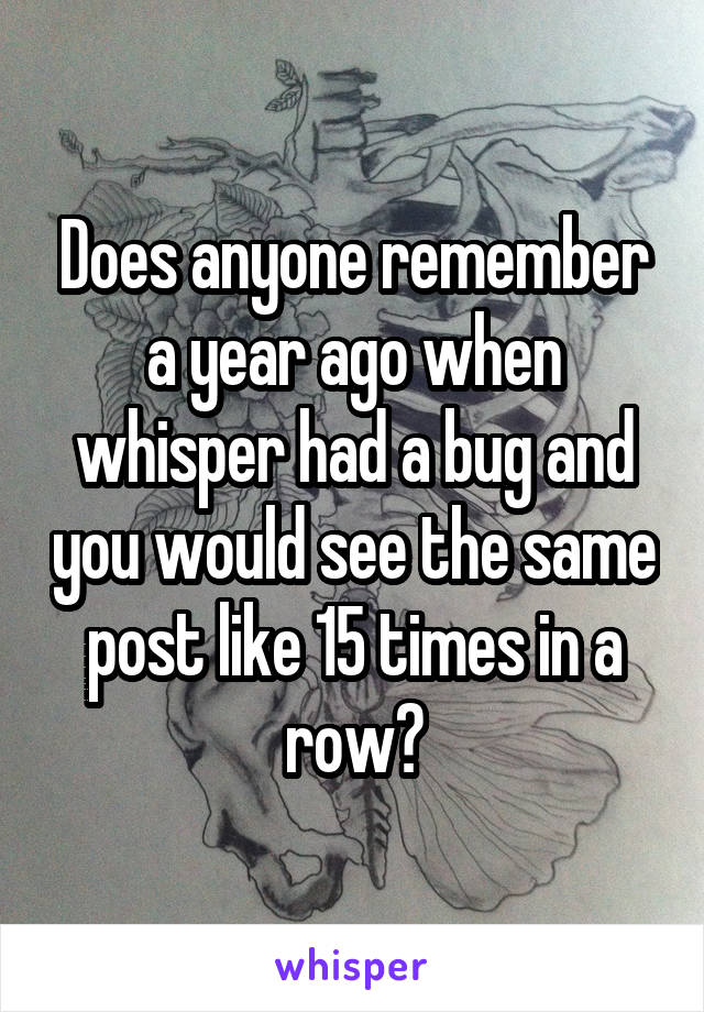 Does anyone remember a year ago when whisper had a bug and you would see the same post like 15 times in a row?