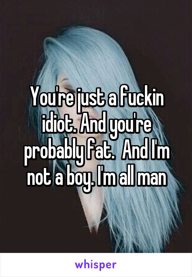 You're just a fuckin idiot. And you're probably fat.  And I'm not a boy. I'm all man