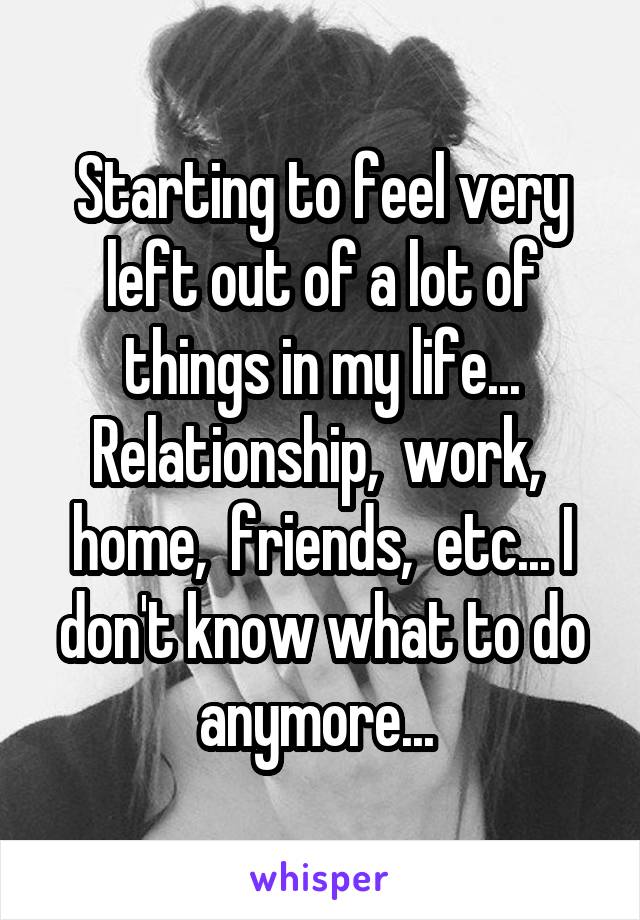 Starting to feel very left out of a lot of things in my life... Relationship,  work,  home,  friends,  etc... I don't know what to do anymore... 