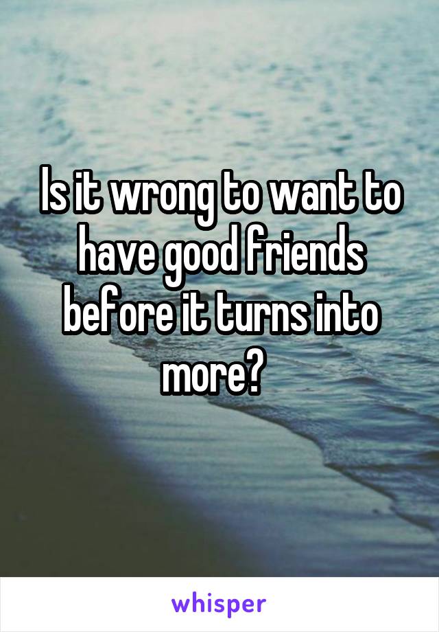 Is it wrong to want to have good friends before it turns into more?  
