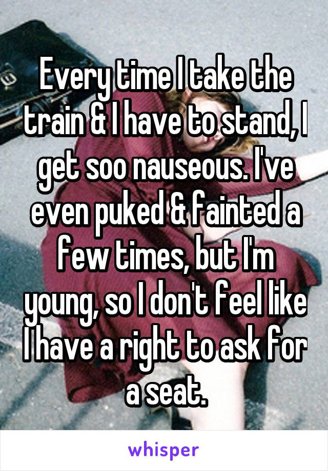 Every time I take the train & I have to stand, I get soo nauseous. I've even puked & fainted a few times, but I'm young, so I don't feel like I have a right to ask for a seat.