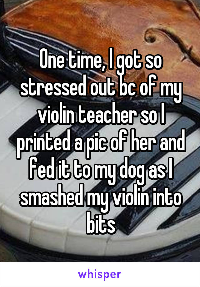 
One time, I got so stressed out bc of my violin teacher so I printed a pic of her and fed it to my dog as I smashed my violin into bits
