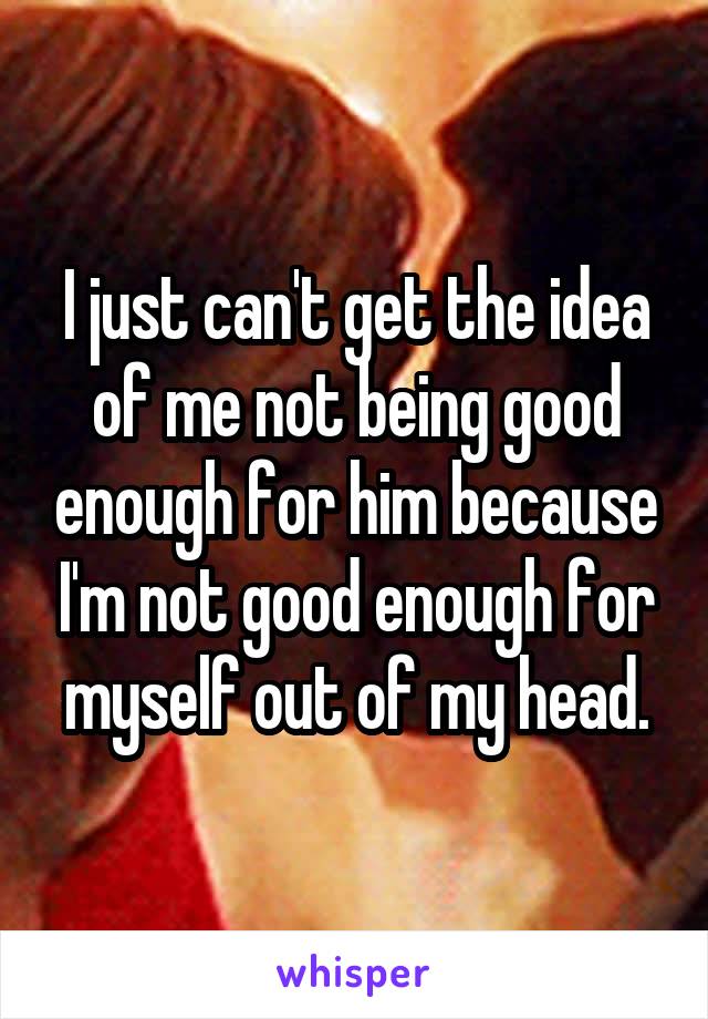 I just can't get the idea of me not being good enough for him because I'm not good enough for myself out of my head.