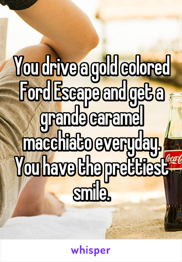 You drive a gold colored Ford Escape and get a grande caramel macchiato everyday. You have the prettiest smile.