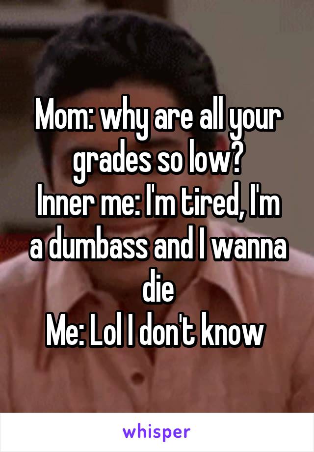 Mom: why are all your grades so low?
Inner me: I'm tired, I'm a dumbass and I wanna die
Me: Lol I don't know 