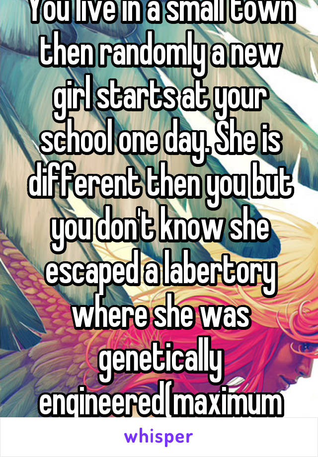 You live in a small town then randomly a new girl starts at your school one day. She is different then you but you don't know she escaped a labertory where she was genetically engineered(maximum ride)