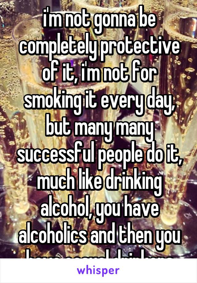 i'm not gonna be completely protective of it, i'm not for smoking it every day, but many many successful people do it, much like drinking alcohol, you have alcoholics and then you have casual drinkers