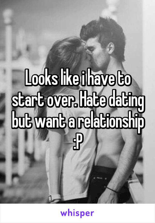 Looks like i have to start over. Hate dating but want a relationship :P