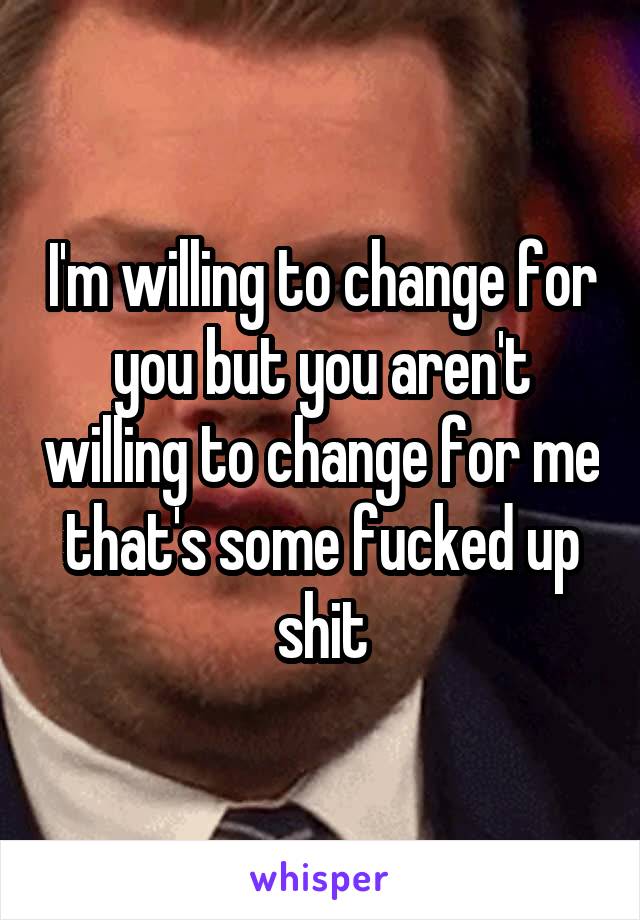 I'm willing to change for you but you aren't willing to change for me that's some fucked up shit