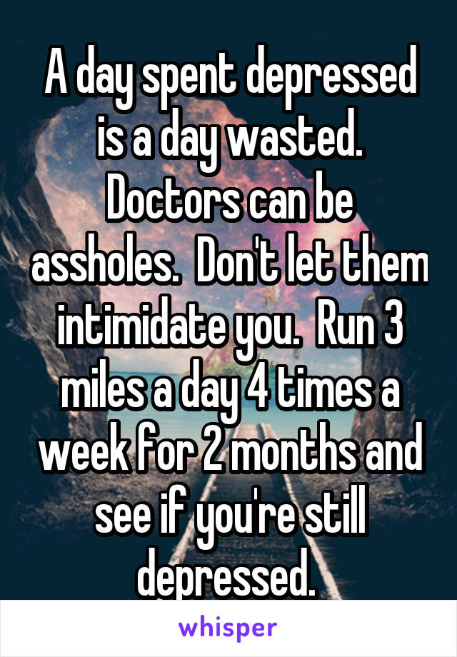 A day spent depressed is a day wasted. Doctors can be assholes.  Don't let them intimidate you.  Run 3 miles a day 4 times a week for 2 months and see if you're still depressed. 