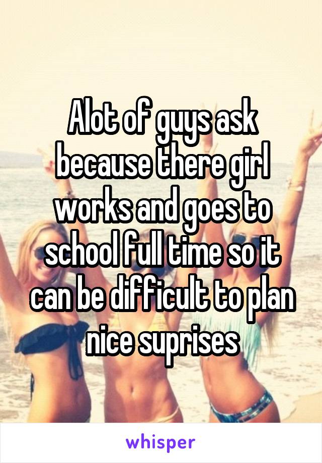 Alot of guys ask because there girl works and goes to school full time so it can be difficult to plan nice suprises