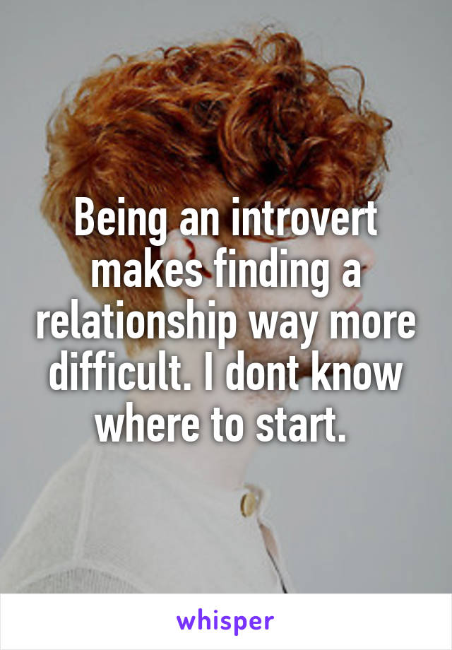 Being an introvert makes finding a relationship way more difficult. I dont know where to start. 