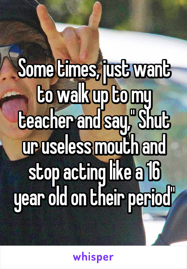 Some times, just want to walk up to my teacher and say," Shut ur useless mouth and stop acting like a 16 year old on their period"