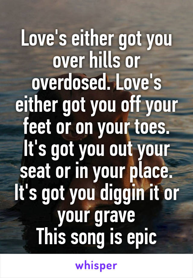 Love's either got you over hills or overdosed. Love's either got you off your feet or on your toes. It's got you out your seat or in your place. It's got you diggin it or your grave
This song is epic