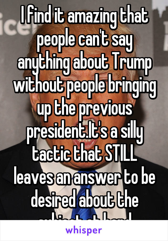 I find it amazing that people can't say anything about Trump without people bringing up the previous president.It's a silly tactic that STILL leaves an answer to be desired about the subject at hand