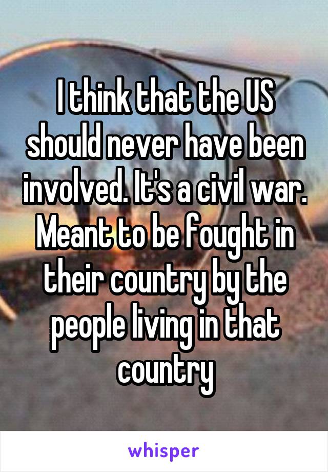 I think that the US should never have been involved. It's a civil war. Meant to be fought in their country by the people living in that country