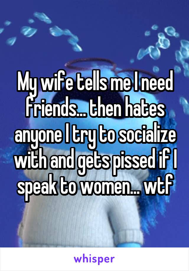 My wife tells me I need friends... then hates anyone I try to socialize with and gets pissed if I speak to women... wtf