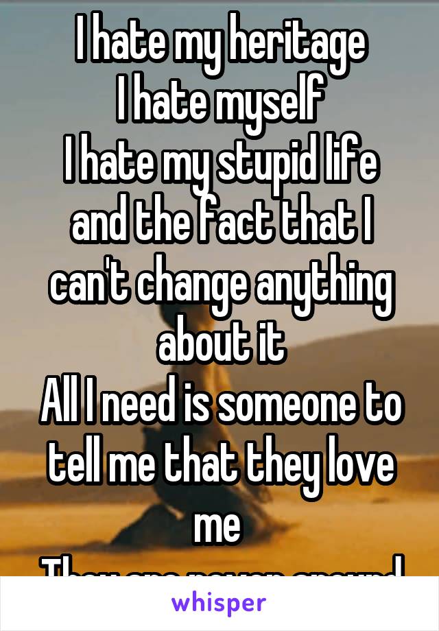 I hate my heritage
I hate myself
I hate my stupid life and the fact that I can't change anything about it
All I need is someone to tell me that they love me 
They are never around