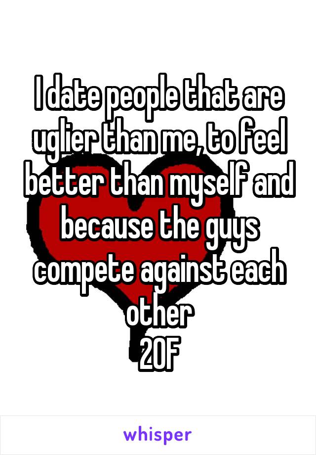 I date people that are uglier than me, to feel better than myself and because the guys compete against each other
20F