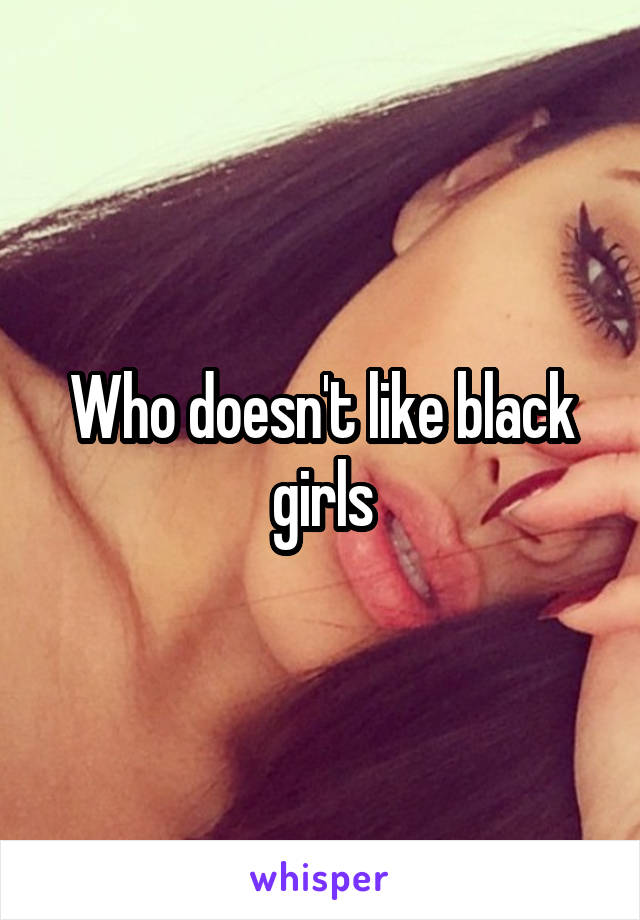 Who doesn't like black girls