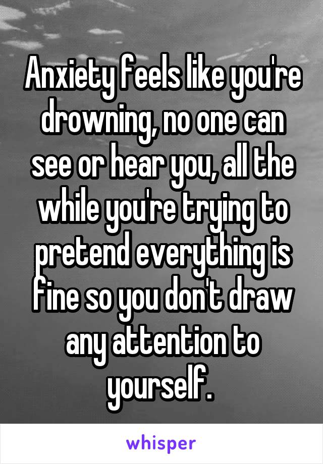 Anxiety feels like you're drowning, no one can see or hear you, all the while you're trying to pretend everything is fine so you don't draw any attention to yourself. 