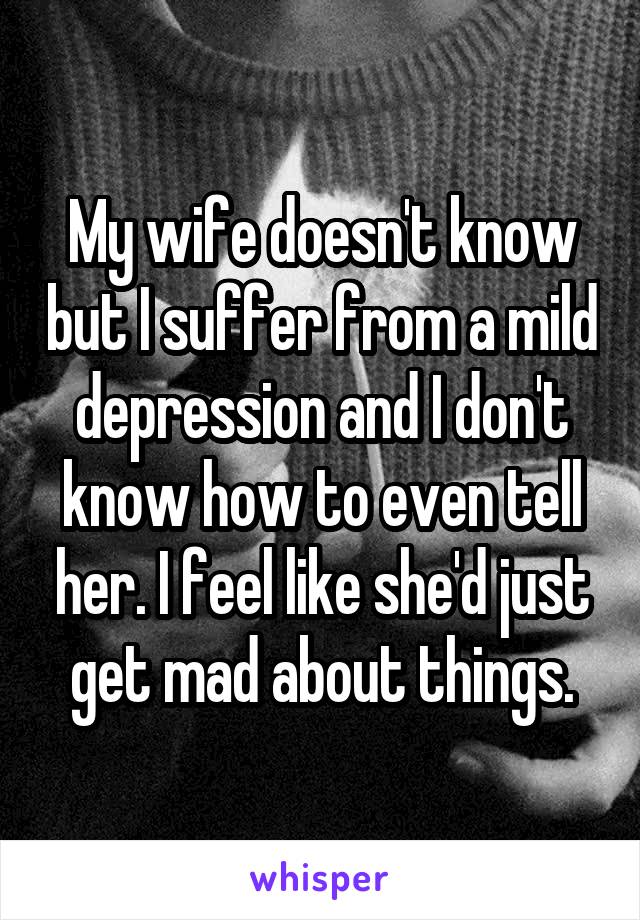 My wife doesn't know but I suffer from a mild depression and I don't know how to even tell her. I feel like she'd just get mad about things.