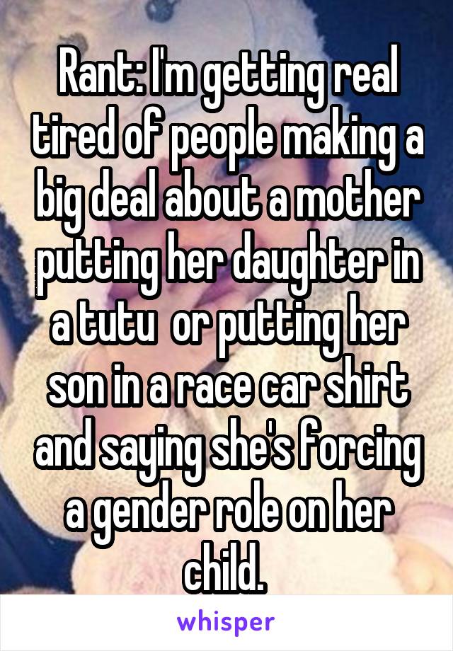 Rant: I'm getting real tired of people making a big deal about a mother putting her daughter in a tutu  or putting her son in a race car shirt and saying she's forcing a gender role on her child. 