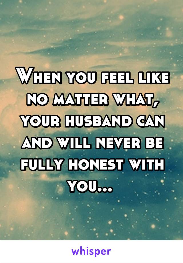 When you feel like no matter what, your husband can and will never be fully honest with you... 