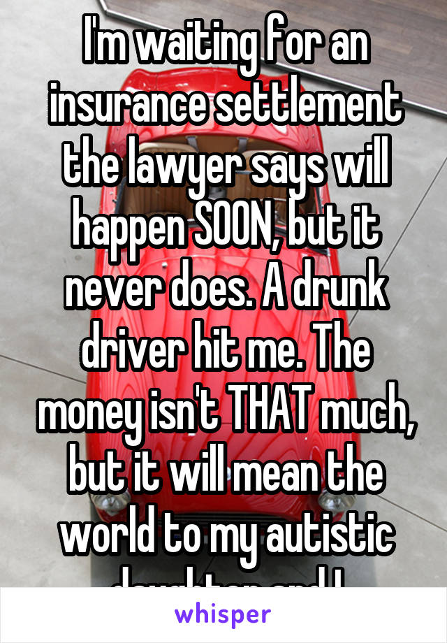 I'm waiting for an insurance settlement the lawyer says will happen SOON, but it never does. A drunk driver hit me. The money isn't THAT much, but it will mean the world to my autistic daughter and I