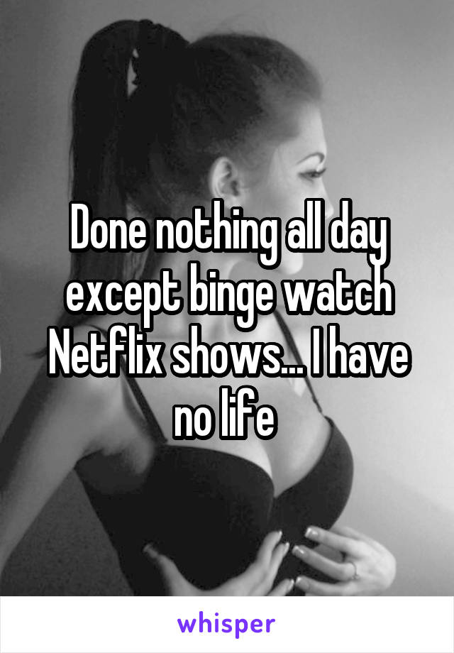 Done nothing all day except binge watch Netflix shows... I have no life 