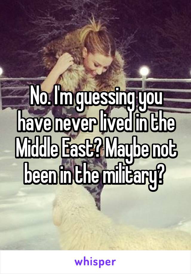 No. I'm guessing you have never lived in the Middle East? Maybe not been in the military? 