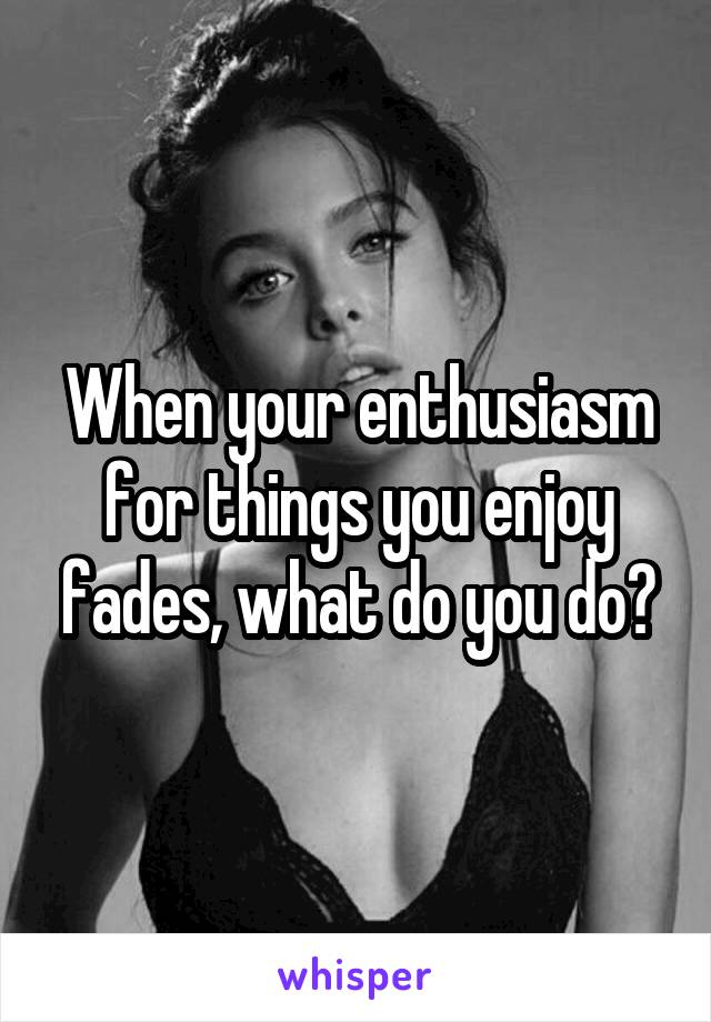 When your enthusiasm for things you enjoy fades, what do you do?