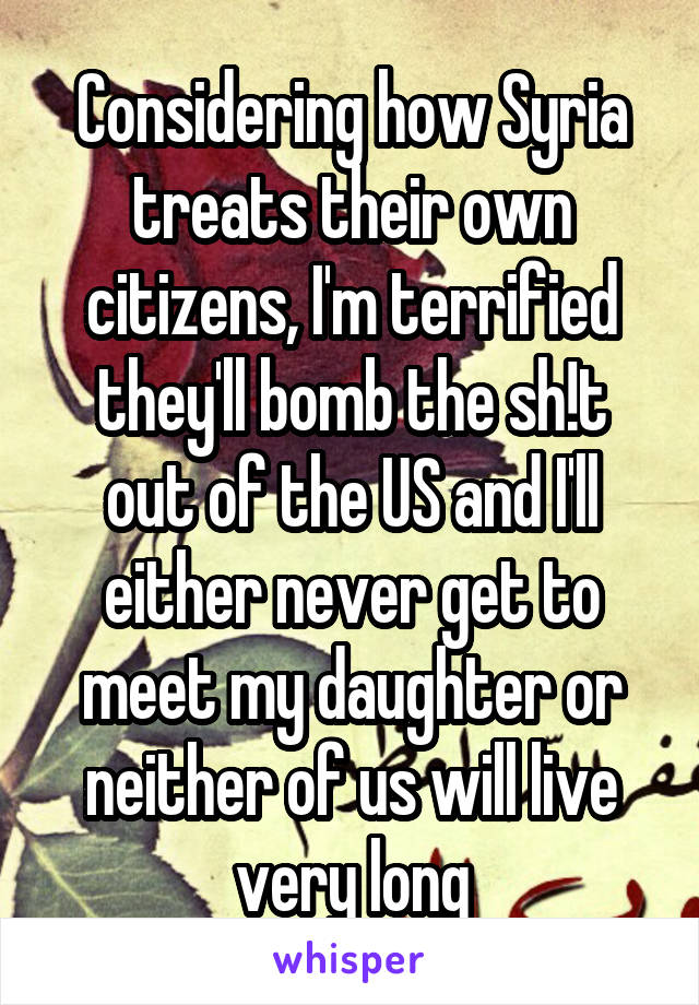 Considering how Syria treats their own citizens, I'm terrified they'll bomb the sh!t out of the US and I'll either never get to meet my daughter or neither of us will live very long