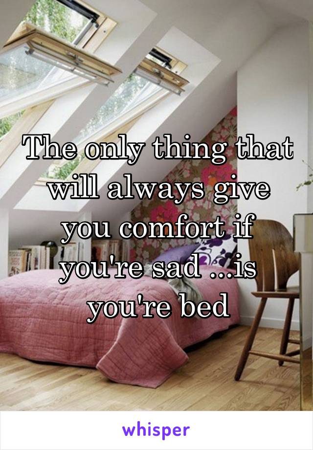 The only thing that will always give you comfort if you're sad ...is you're bed