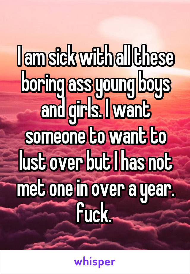 I am sick with all these boring ass young boys and girls. I want someone to want to lust over but I has not met one in over a year. fuck. 