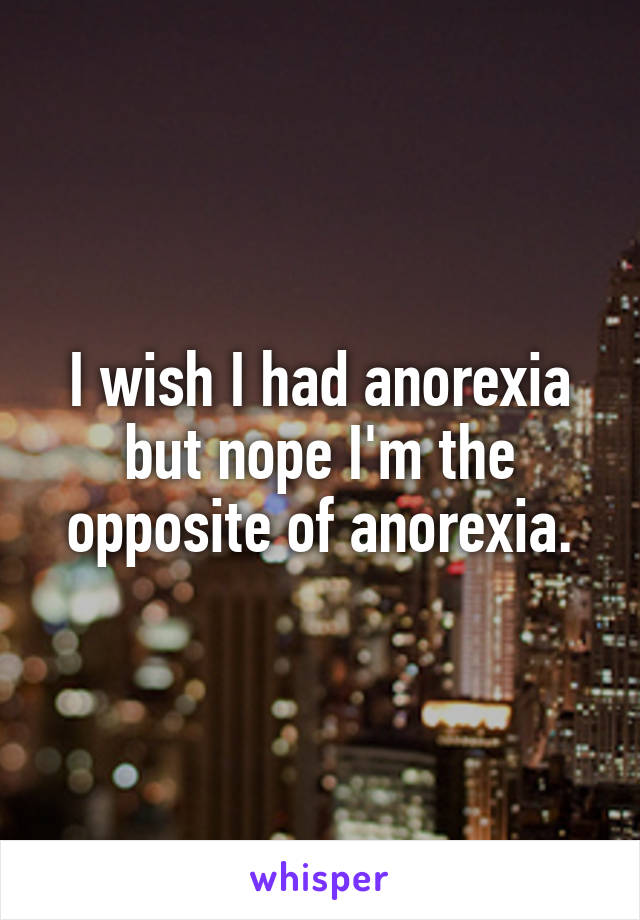 I wish I had anorexia but nope I'm the opposite of anorexia.