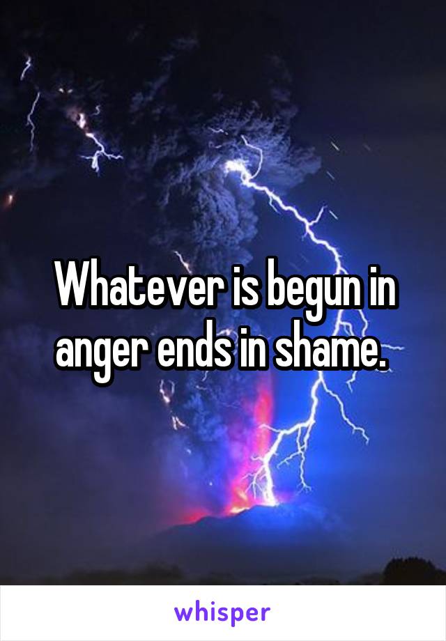 Whatever is begun in anger ends in shame. 