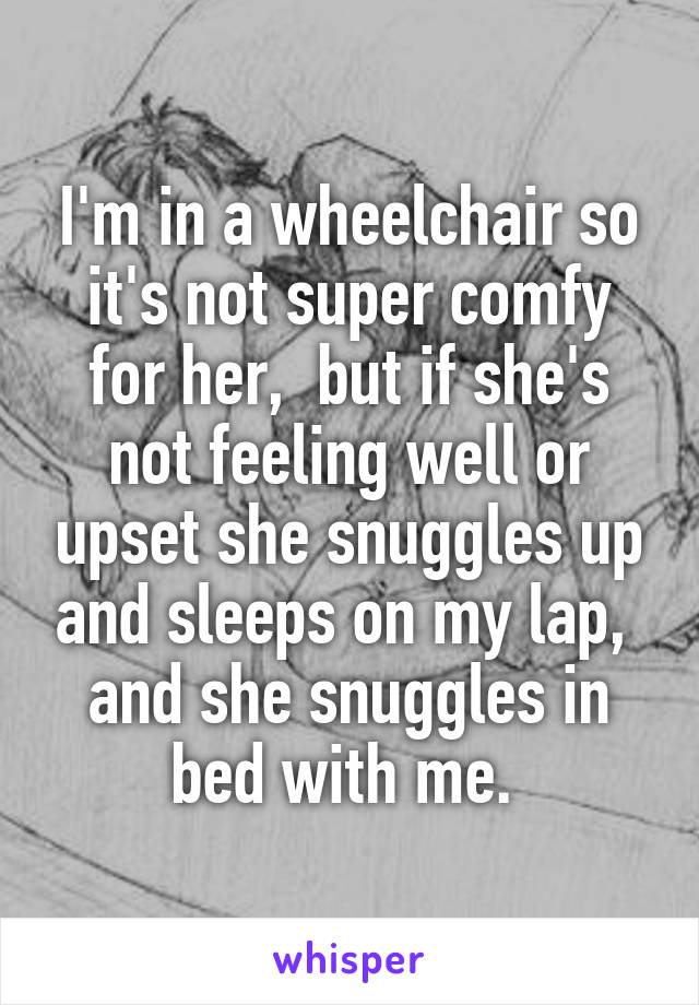 I'm in a wheelchair so it's not super comfy for her,  but if she's not feeling well or upset she snuggles up and sleeps on my lap,  and she snuggles in bed with me. 