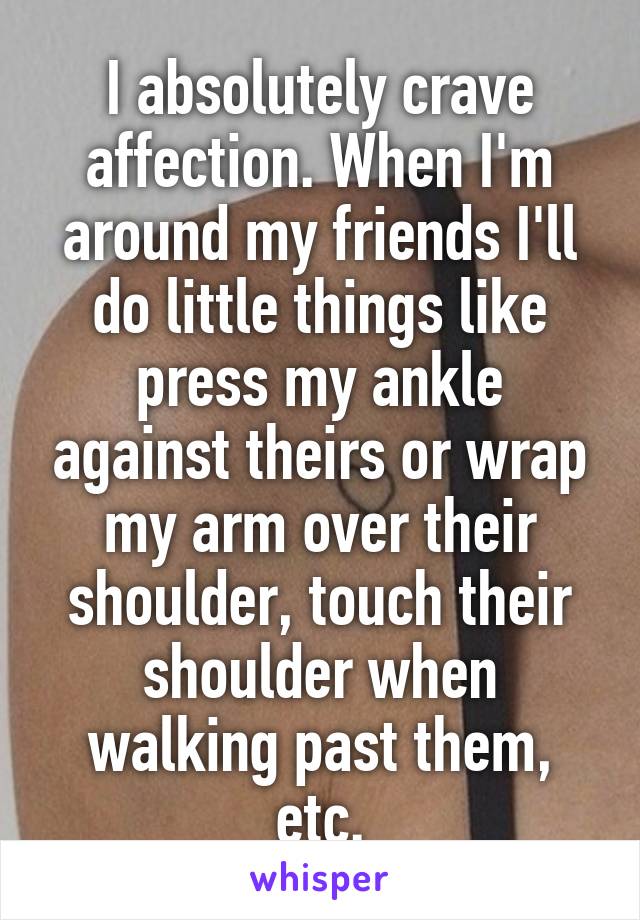 I absolutely crave affection. When I'm around my friends I'll do little things like press my ankle against theirs or wrap my arm over their shoulder, touch their shoulder when walking past them, etc.