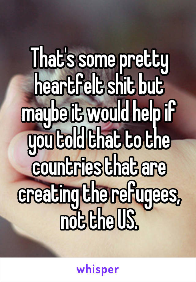 That's some pretty heartfelt shit but maybe it would help if you told that to the countries that are creating the refugees, not the US.