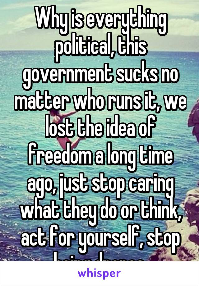 Why is everything political, this government sucks no matter who runs it, we lost the idea of freedom a long time ago, just stop caring what they do or think, act for yourself, stop being drones 